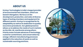 ABOUT US
Envisys Technologies is India’s largest provider
of environmental test chambers, which are
based in Bangalore. We focus on the
development, production, and sales of diverse
types of testing chambers and equipment for
different sectors. Envisys is recognized for its
adaptability as well as its dedication to quality
assurance procedures. Our global presence
allows us to address the needs of such markets
as the USA, UK, and Russia among others.
Priority areas include advances in technology,
customer contentment, and conservation by
energy-efficient manufacturing processes
applied in the reduction of waste as well as
sustainable sourcing practices.
 