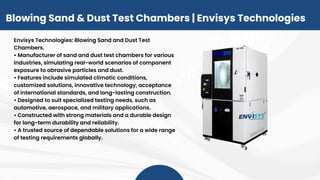 Blowing Sand & Dust Test Chambers | Envisys Technologies
Envisys Technologies: Blowing Sand and Dust Test
Chambers.
• Manufacturer of sand and dust test chambers for various
industries, simulating real-world scenarios of component
exposure to abrasive particles and dust.
• Features include simulated climatic conditions,
customized solutions, innovative technology, acceptance
of international standards, and long-lasting construction.
• Designed to suit specialized testing needs, such as
automotive, aerospace, and military applications.
• Constructed with strong materials and a durable design
for long-term durability and reliability.
• A trusted source of dependable solutions for a wide range
of testing requirements globally.
 