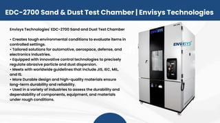 Envisys Technologies' EDC-2700 Sand and Dust Test Chamber
• Creates tough environmental conditions to evaluate items in
controlled settings.
• Tailored solutions for automotive, aerospace, defense, and
electronics industries.
• Equipped with innovative control technologies to precisely
regulate abrasive particle and dust dispersion.
• Meets with worldwide guidelines that include JIS, IEC, MIL,
and IS.
• More Durable design and high-quality materials ensure
long-term durability and reliability.
• Used in a variety of industries to assess the durability and
dependability of components, equipment, and materials
under rough conditions.
EDC-2700 Sand & Dust Test Chamber | Envisys Technologies
 