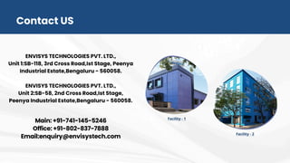Contact US
ENVISYS TECHNOLOGIES PVT. LTD.,
Unit 1:SB-118, 3rd Cross Road,Ist Stage, Peenya
Industrial Estate,Bengaluru - 560058.
ENVISYS TECHNOLOGIES PVT. LTD.,
Unit 2:SB-58, 2nd Cross Road,Ist Stage,
Peenya Industrial Estate,Bengaluru - 560058.
Main: +91-741-145-5246
Office: +91-802-837-7888
Email:enquiry@envisystech.com
 