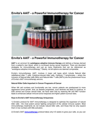 Envita's AAIT - a Powerful Immunotherapy for Cancer




Envita's AAIT - a Powerful Immunotherapy for Cancer
AAIT is an acronym for autologous adoptive immune therapy and defines a therapy derived
from a patient’s own blood, which is re-infused during cancer treatment. There are abundant
strategies for immunotherapy and just as many treatments that can be referenced as
“autologous adoptive immunotherapy.” Clearly, not all options are deemed comparable.

Envita’s immunotherapy, AAIT, involves 4 major cell types which include Natural killer
cellsNatural killer T cells, Cytokine-induced killer cells, Cytotoxic T lymphocytes – where the
inclusion of Natural killer cells (NKs) and Natural killer T cells (NKTs) are the predominant focus
of Envita’s AAIT immunotherapy serums.

Natural Killer Cells Important in Cancer Prognosis of Cancer

When NK cell numbers and functionality are low, cancer patients are predisposed to more
aggressive tumor growth. And, as disease progresses, such declines are likely to continue. In
both animal and human clinical trials, we have seen that by restoring NK and NKT function
leads to enhanced cellular immune tumor-response and higher patient survival rates.

Keys to Envita's AAIT Immunotherapy Uniqueness

1) Envita's protocol for AAIT immunotherapy is designed to optimize the expansion of natural
killer cells - the most potent cancer fighting component of the cellular immune system. Most
immunotherapy treatments do not include natural killer cells, and those that do only expand
them in low numbers with little activation.

2) Envita's AAIT immunotherapy protocol takes only 4-5 weeks to grow your cells, so you can
 