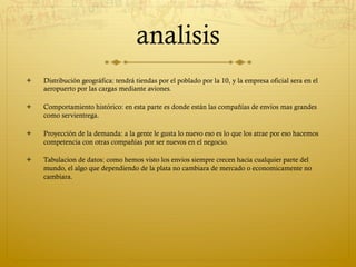 analisis
ò    Distribución geográfica: tendrá tiendas por el poblado por la 10, y la empresa oficial sera en el
      aeropuerto por las cargas mediante aviones.

ò    Comportamiento histórico: en esta parte es donde están las compañías de envíos mas grandes
      como servientrega.

ò    Proyección de la demanda: a la gente le gusta lo nuevo eso es lo que los atrae por eso hacemos
      competencia con otras compañías por ser nuevos en el negocio.

ò    Tabulacion de datos: como hemos visto los envios siempre crecen hacia cualquier parte del
      mundo, el algo que dependiendo de la plata no cambiara de mercado o economicamente no
      cambiara.
 