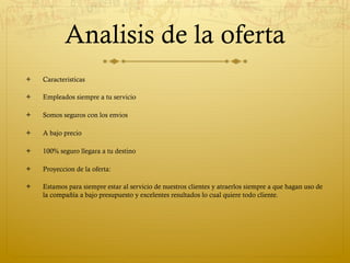 Analisis de la oferta
ò    Caracteristicas

ò    Empleados siempre a tu servicio

ò    Somos seguros con los envios

ò    A bajo precio

ò    100% seguro llegara a tu destino

ò    Proyeccion de la oferta:

ò    Estamos para siempre estar al servicio de nuestros clientes y atraerlos siempre a que hagan uso de
      la compañía a bajo presupuesto y excelentes resultados lo cual quiere todo cliente.
 