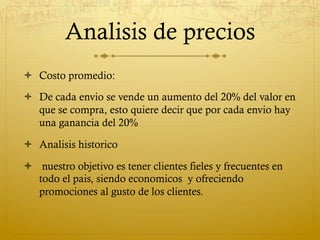 Analisis de precios
ò  Costo promedio:

ò  De cada envio se vende un aumento del 20% del valor en
    que se compra, esto quiere decir que por cada envio hay
    una ganancia del 20%

ò  Analisis historico

ò  nuestro objetivo es tener clientes fieles y frecuentes en
    todo el pais, siendo economicos y ofreciendo
    promociones al gusto de los clientes.
 