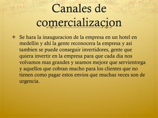 Canales de
          comercializacion
ò  Se hara la inauguracion de la empresa en un hotel en
    medellin y ahí la gente reconocera la empresa y asi
    tambien se puede conseguir invertidores, gente que
    quiera invertir en la empresa para que cada dia nos
    volvamos mas grandes y seamos mejore que servientrega
    y aquellos que cobran mucho para los clientes que no
    tienen como pagar estos envios que muchas veces son de
    urgencia.
 