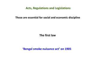 Acts, Regulations and Legislations
These are essential for social and economic discipline
The first law
‘Bengal smoke nuisance act’ on 1905
 