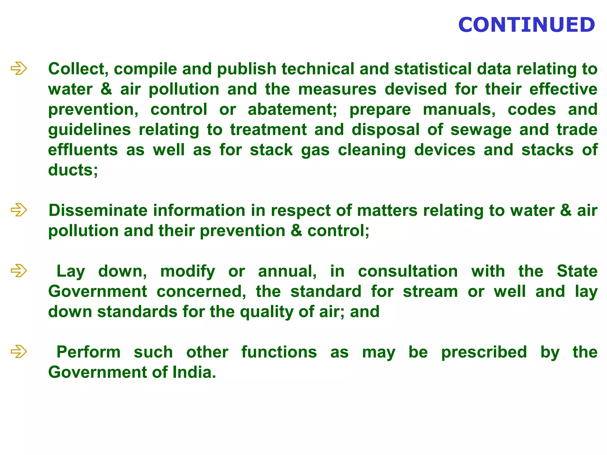  Collect, compile and publish technical and statistical data relating to 
water & air pollution and the measures devised for their effective 
prevention, control or abatement; prepare manuals, codes and 
guidelines relating to treatment and disposal of sewage and trade 
effluents as well as for stack gas cleaning devices and stacks of 
ducts; 
 Disseminate information in respect of matters relating to water & air 
pollution and their prevention & control; 
 Lay down, modify or annual, in consultation with the State 
Government concerned, the standard for stream or well and lay 
down standards for the quality of air; and 
 Perform such other functions as may be prescribed by the 
Government of India. 
CONTINUED 
 