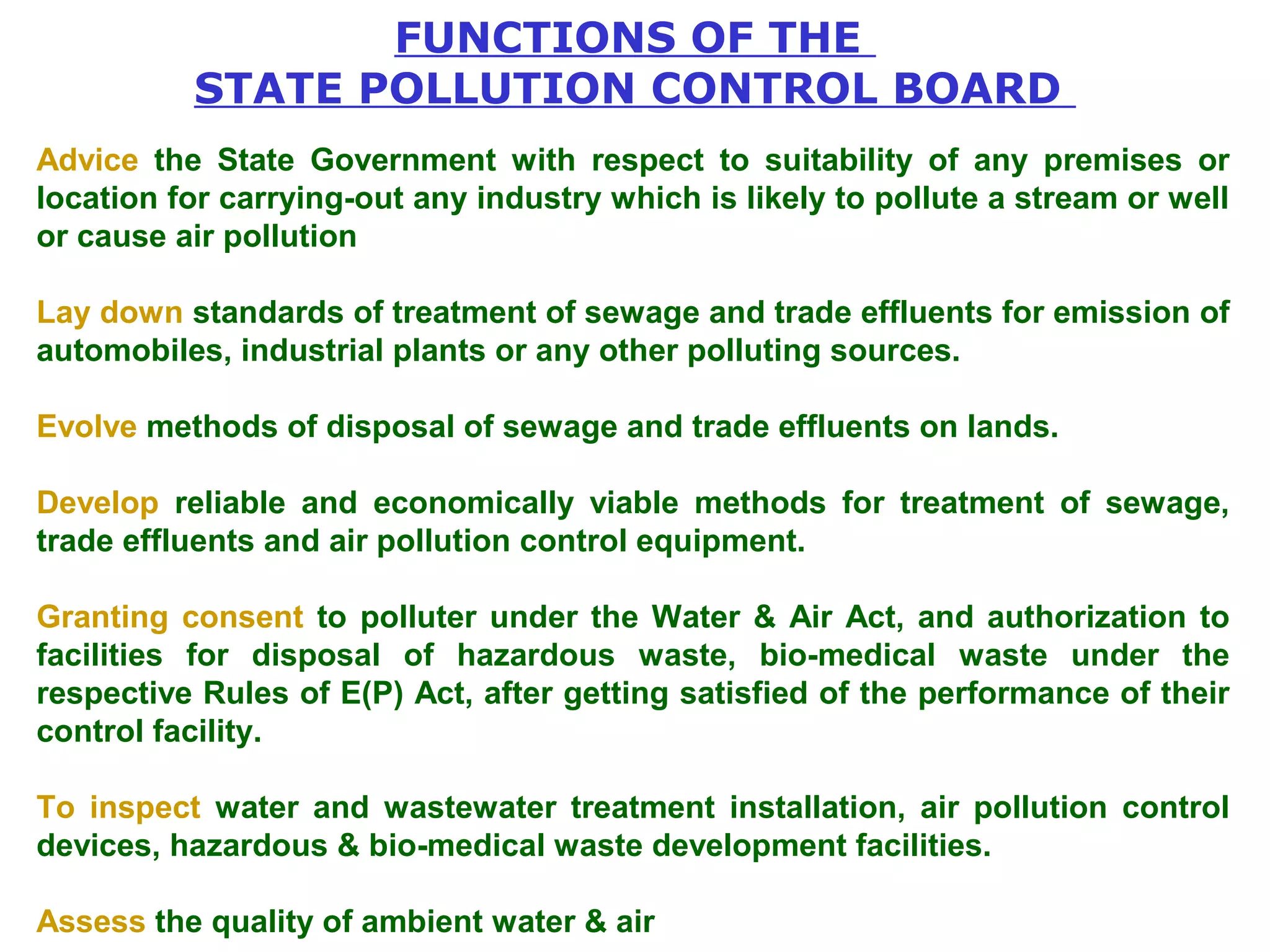 FUNCTIONS OF THE 
STATE POLLUTION CONTROL BOARD 
Advice the State Government with respect to suitability of any premises or 
location for carrying-out any industry which is likely to pollute a stream or well 
or cause air pollution 
Lay down standards of treatment of sewage and trade effluents for emission of 
automobiles, industrial plants or any other polluting sources. 
Evolve methods of disposal of sewage and trade effluents on lands. 
Develop reliable and economically viable methods for treatment of sewage, 
trade effluents and air pollution control equipment. 
Granting consent to polluter under the Water & Air Act, and authorization to 
facilities for disposal of hazardous waste, bio-medical waste under the 
respective Rules of E(P) Act, after getting satisfied of the performance of their 
control facility. 
To inspect water and wastewater treatment installation, air pollution control 
devices, hazardous & bio-medical waste development facilities. 
Assess the quality of ambient water & air 
 
