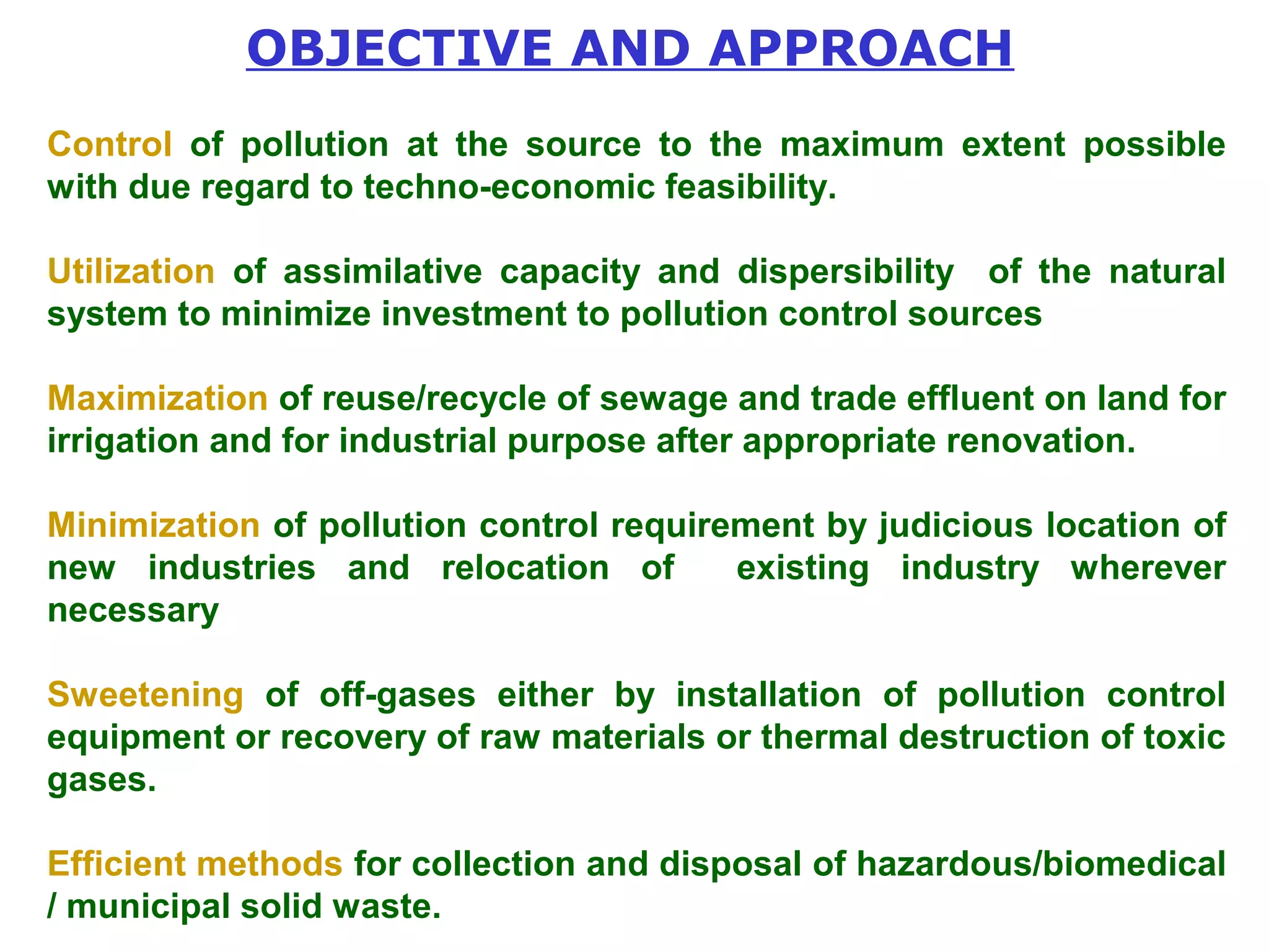 OBJECTIVE AND APPROACH 
Control of pollution at the source to the maximum extent possible 
with due regard to techno-economic feasibility. 
Utilization of assimilative capacity and dispersibility of the natural 
system to minimize investment to pollution control sources 
Maximization of reuse/recycle of sewage and trade effluent on land for 
irrigation and for industrial purpose after appropriate renovation. 
Minimization of pollution control requirement by judicious location of 
new industries and relocation of existing industry wherever 
necessary 
Sweetening of off-gases either by installation of pollution control 
equipment or recovery of raw materials or thermal destruction of toxic 
gases. 
Efficient methods for collection and disposal of hazardous/biomedical 
/ municipal solid waste. 
 