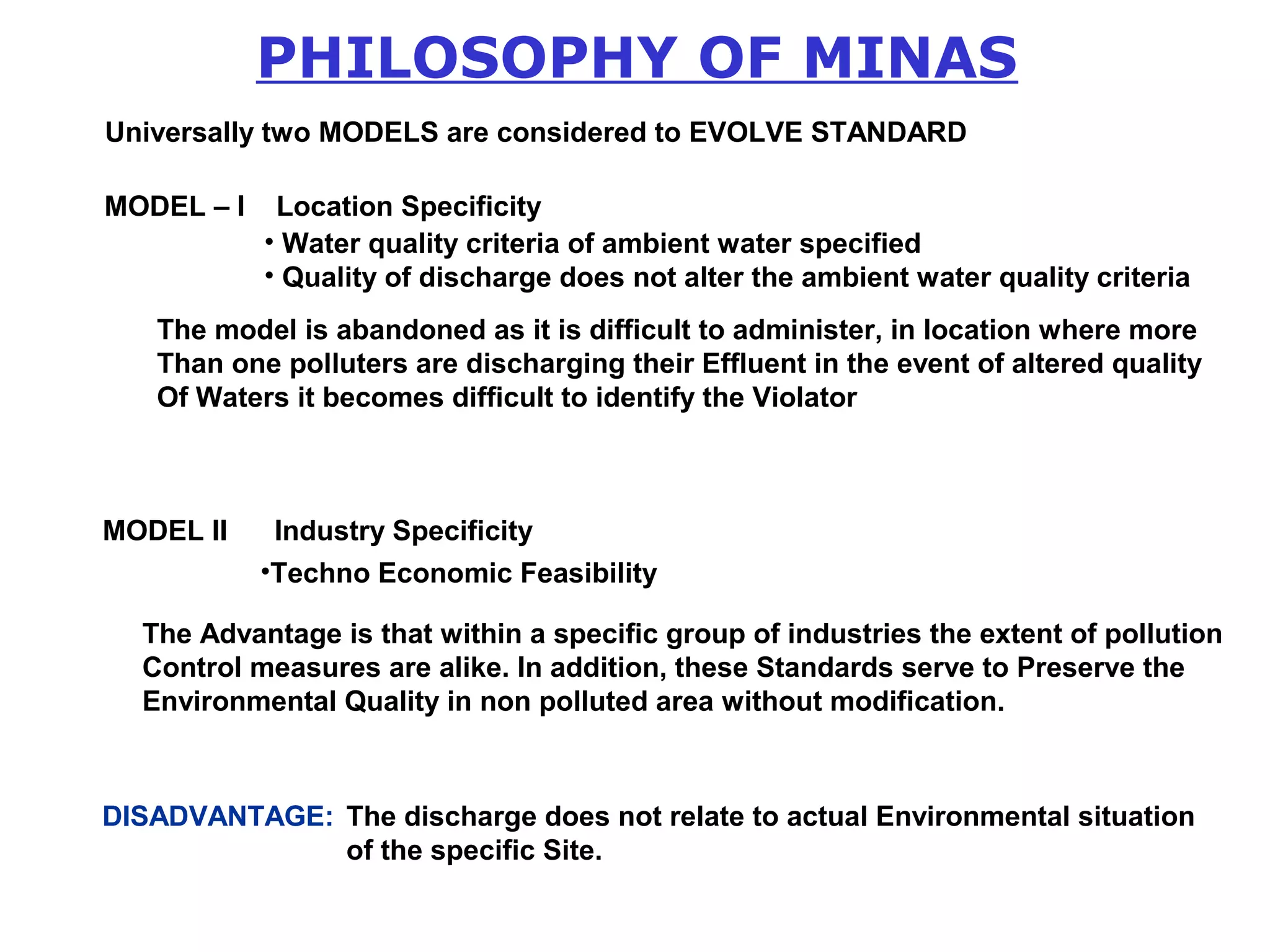 PHILOSOPHY OF MINAS 
Universally two MODELS are considered to EVOLVE STANDARD 
MODEL – I Location Specificity 
• Water quality criteria of ambient water specified 
• Quality of discharge does not alter the ambient water quality criteria 
The model is abandoned as it is difficult to administer, in location where more 
Than one polluters are discharging their Effluent in the event of altered quality 
Of Waters it becomes difficult to identify the Violator 
MODEL II Industry Specificity 
•Techno Economic Feasibility 
The Advantage is that within a specific group of industries the extent of pollution 
Control measures are alike. In addition, these Standards serve to Preserve the 
Environmental Quality in non polluted area without modification. 
DISADVANTAGE: The discharge does not relate to actual Environmental situation 
of the specific Site. 
 