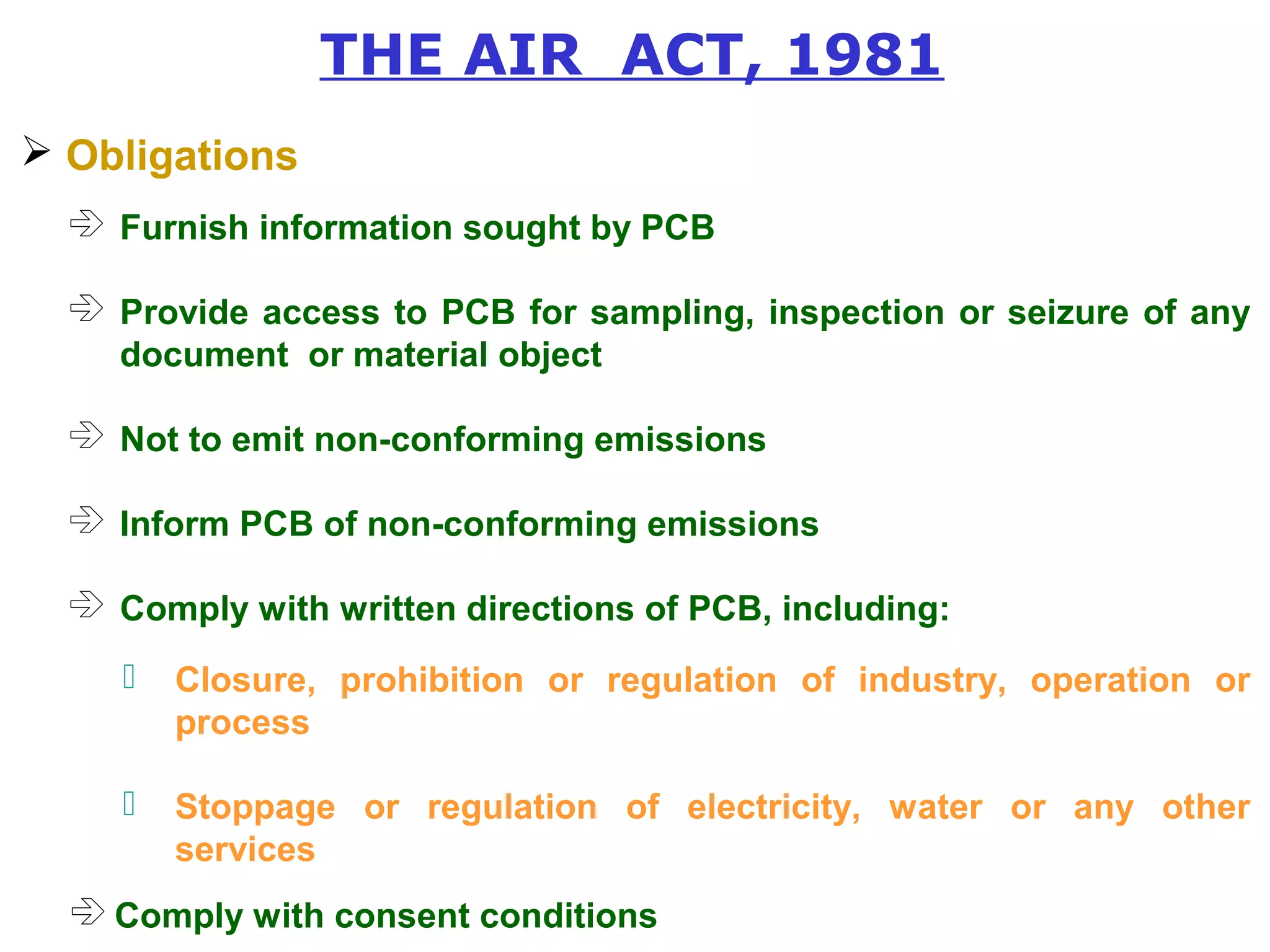 THE AIR ACT, 1981 
 Obligations 
 Furnish information sought by PCB 
 Provide access to PCB for sampling, inspection or seizure of any 
document or material object 
 Not to emit non-conforming emissions 
 Inform PCB of non-conforming emissions 
 Comply with written directions of PCB, including: 
 Closure, prohibition or regulation of industry, operation or 
process 
 Stoppage or regulation of electricity, water or any other 
services 
 Comply with consent conditions 
 