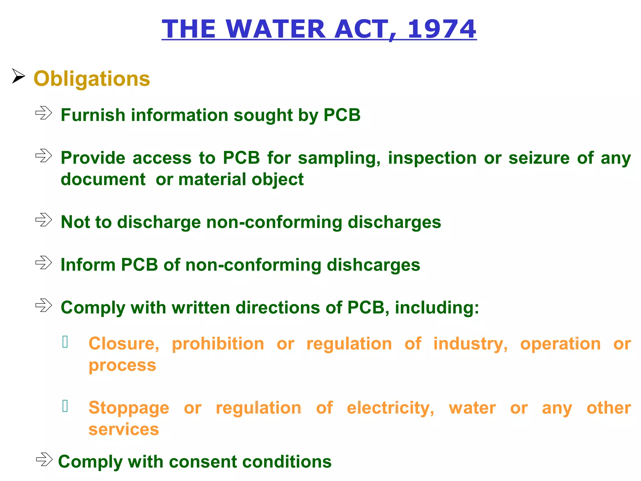 THE WATER ACT, 1974 
 Obligations 
 Furnish information sought by PCB 
 Provide access to PCB for sampling, inspection or seizure of any 
document or material object 
 Not to discharge non-conforming discharges 
 Inform PCB of non-conforming dishcarges 
 Comply with written directions of PCB, including: 
 Closure, prohibition or regulation of industry, operation or 
process 
 Stoppage or regulation of electricity, water or any other 
services 
 Comply with consent conditions 
 