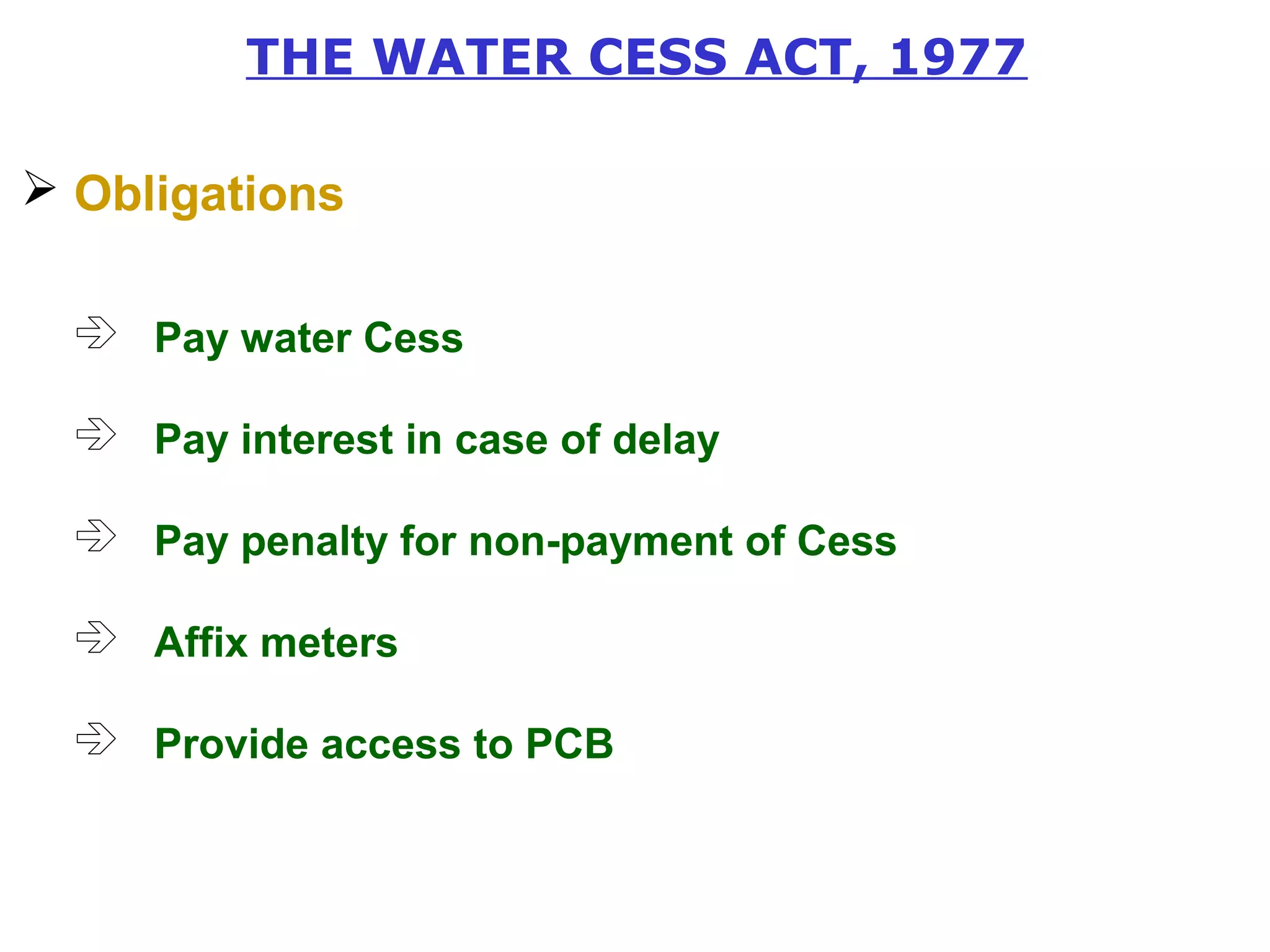 THE WATER CESS ACT, 1977 
 Obligations 
 Pay water Cess 
 Pay interest in case of delay 
 Pay penalty for non-payment of Cess 
 Affix meters 
 Provide access to PCB 
 