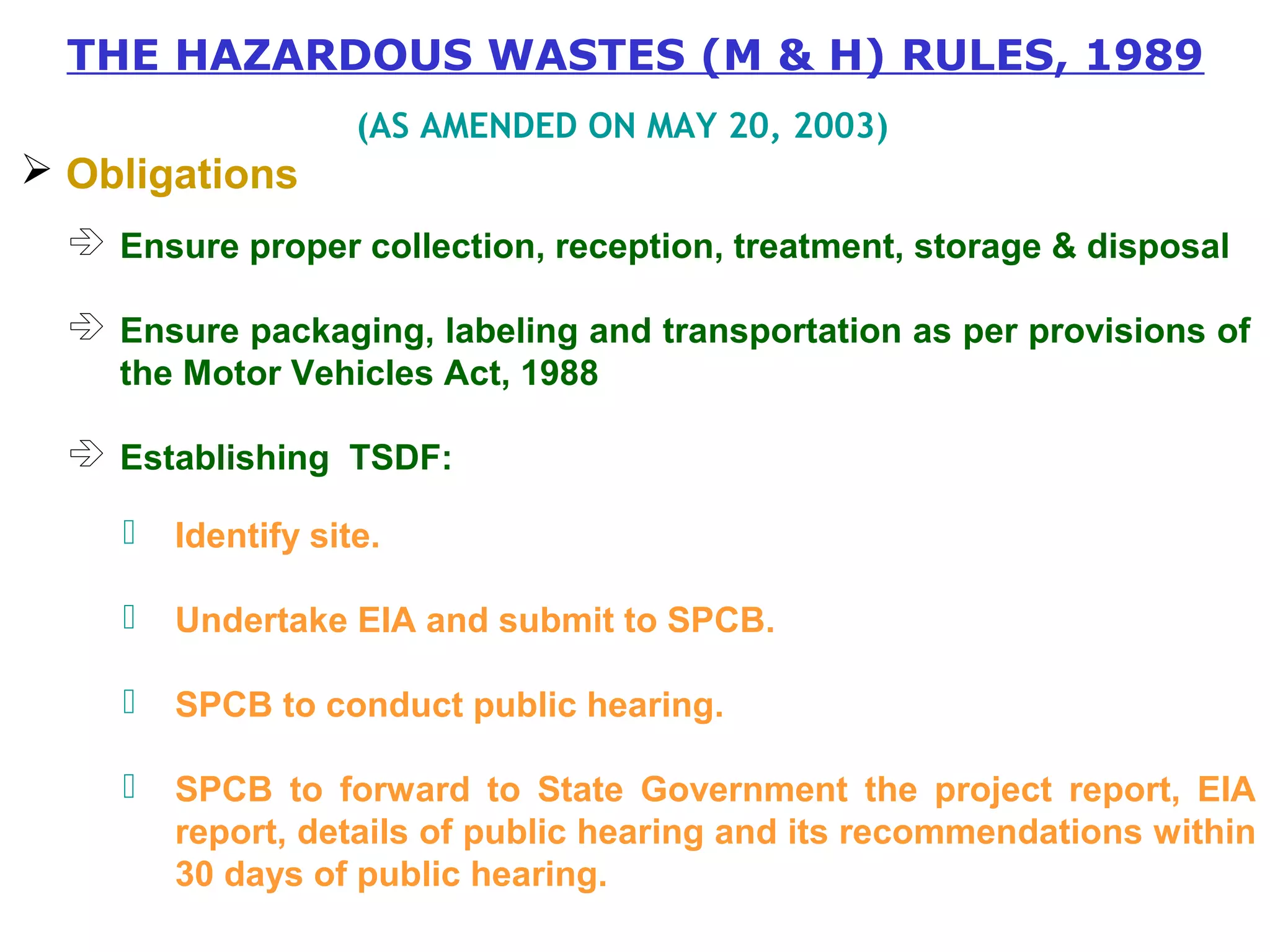 THE HAZARDOUS WASTES (M & H) RULES, 1989 
 Obligations 
(AS AMENDED ON MAY 20, 2003) 
 Ensure proper collection, reception, treatment, storage & disposal 
 Ensure packaging, labeling and transportation as per provisions of 
the Motor Vehicles Act, 1988 
 Establishing TSDF: 
 Identify site. 
 Undertake EIA and submit to SPCB. 
 SPCB to conduct public hearing. 
 SPCB to forward to State Government the project report, EIA 
report, details of public hearing and its recommendations within 
30 days of public hearing. 
 