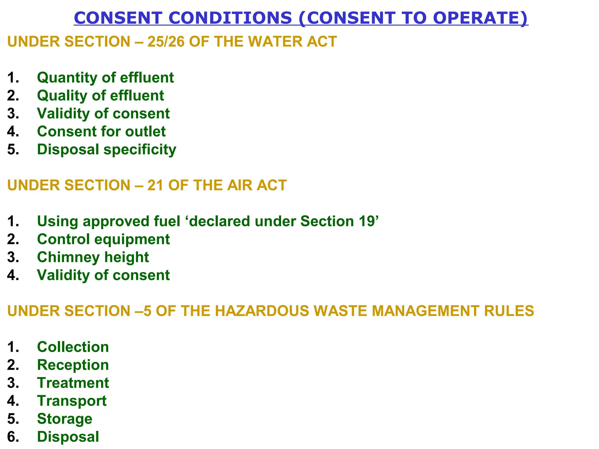 CONSENT CONDITIONS (CONSENT TO OPERATE) 
UNDER SECTION – 25/26 OF THE WATER ACT 
1. Quantity of effluent 
2. Quality of effluent 
3. Validity of consent 
4. Consent for outlet 
5. Disposal specificity 
UNDER SECTION – 21 OF THE AIR ACT 
1. Using approved fuel ‘declared under Section 19’ 
2. Control equipment 
3. Chimney height 
4. Validity of consent 
UNDER SECTION –5 OF THE HAZARDOUS WASTE MANAGEMENT RULES 
1. Collection 
2. Reception 
3. Treatment 
4. Transport 
5. Storage 
6. Disposal 
 