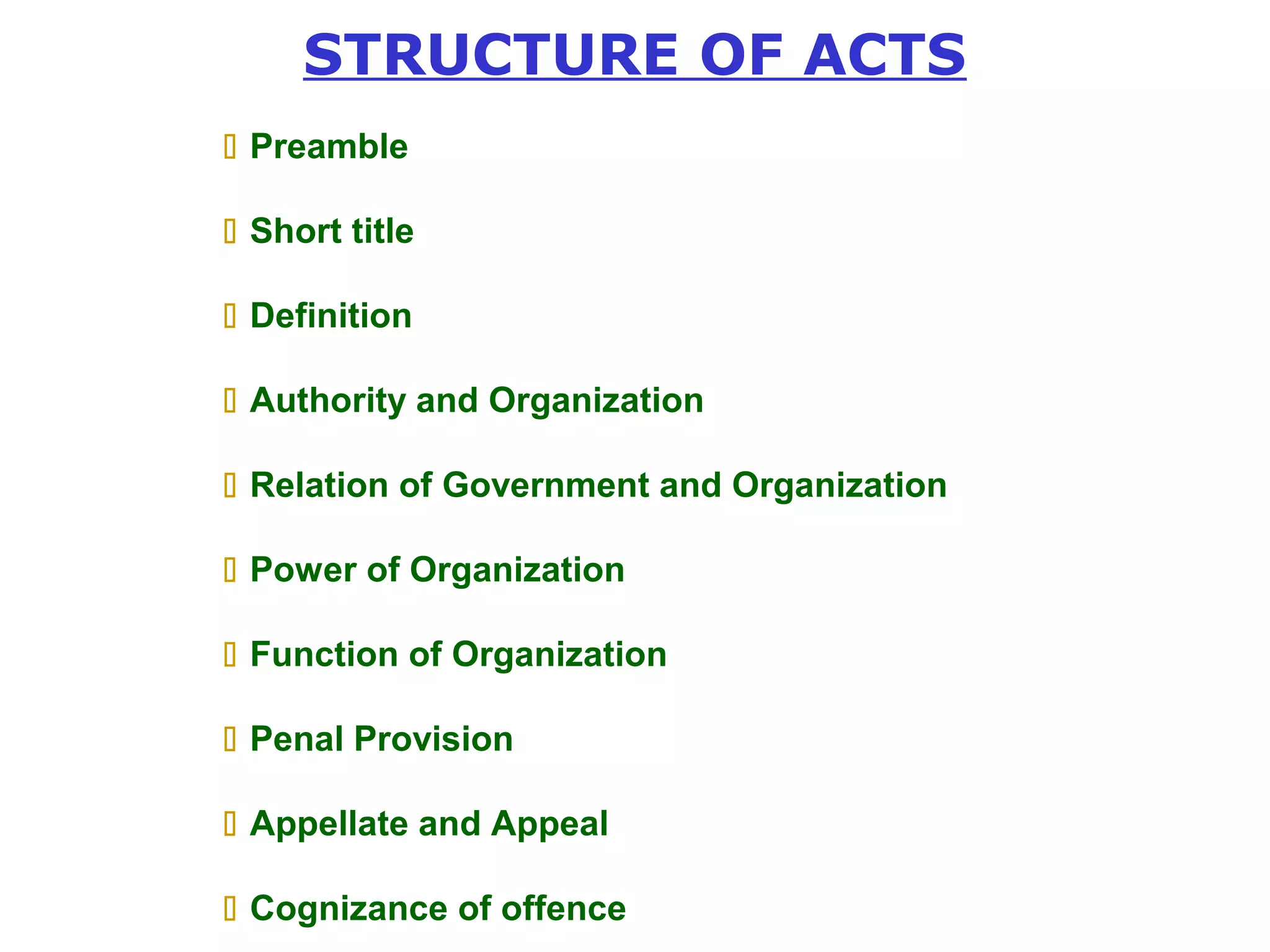 STRUCTURE OF ACTS 
 Preamble 
 Short title 
 Definition 
 Authority and Organization 
 Relation of Government and Organization 
 Power of Organization 
 Function of Organization 
 Penal Provision 
 Appellate and Appeal 
 Cognizance of offence 
 