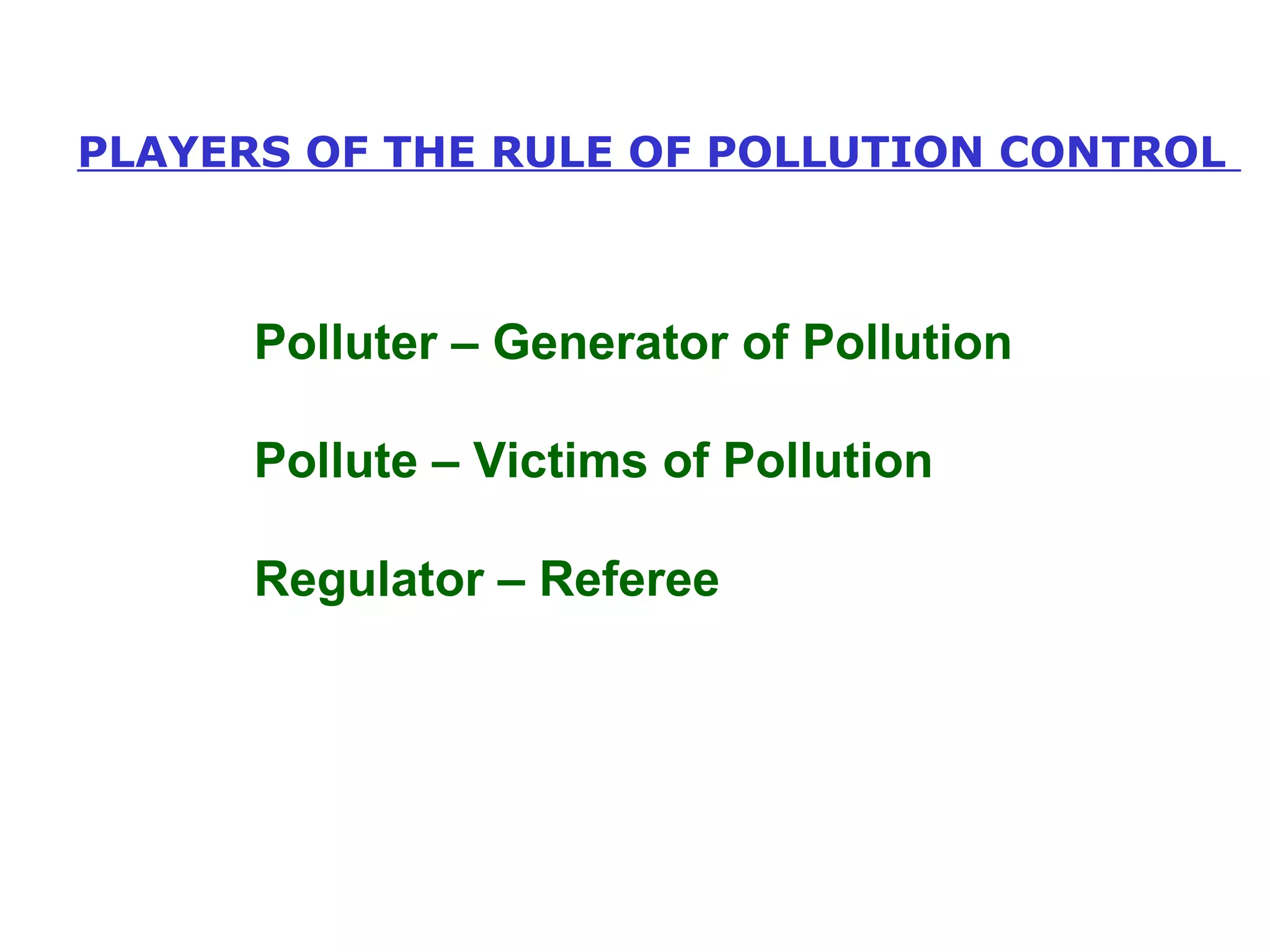 PLAYERS OF THE RULE OF POLLUTION CONTROL 
Polluter – Generator of Pollution 
Pollute – Victims of Pollution 
Regulator – Referee 
 