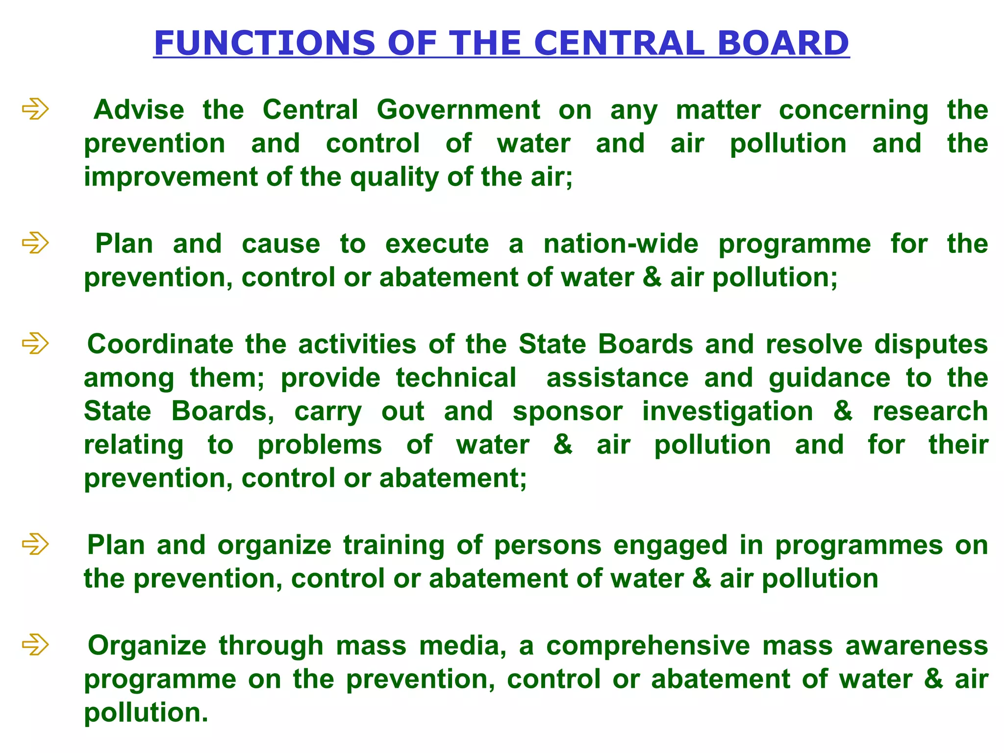 FUNCTIONS OF THE CENTRAL BOARD 
 Advise the Central Government on any matter concerning the 
prevention and control of water and air pollution and the 
improvement of the quality of the air; 
 Plan and cause to execute a nation-wide programme for the 
prevention, control or abatement of water & air pollution; 
 Coordinate the activities of the State Boards and resolve disputes 
among them; provide technical assistance and guidance to the 
State Boards, carry out and sponsor investigation & research 
relating to problems of water & air pollution and for their 
prevention, control or abatement; 
 Plan and organize training of persons engaged in programmes on 
the prevention, control or abatement of water & air pollution 
 Organize through mass media, a comprehensive mass awareness 
programme on the prevention, control or abatement of water & air 
pollution. 
 