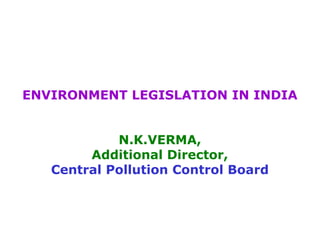 ENVIRONMENT LEGISLATION IN INDIA 
N.K.VERMA, 
Additional Director, 
Central Pollution Control Board 
 