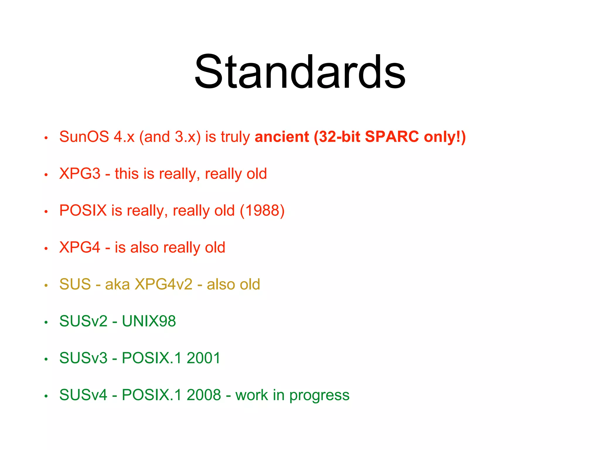 Standards 
• SunOS 4.x (and 3.x) is truly ancient (32-bit SPARC only!) 
• XPG3 - this is really, really old 
• POSIX is really, really old (1988) 
• XPG4 - is also really old 
• SUS - aka XPG4v2 - also old 
• SUSv2 - UNIX98 
• SUSv3 - POSIX.1 2001 
• SUSv4 - POSIX.1 2008 - work in progress 
 