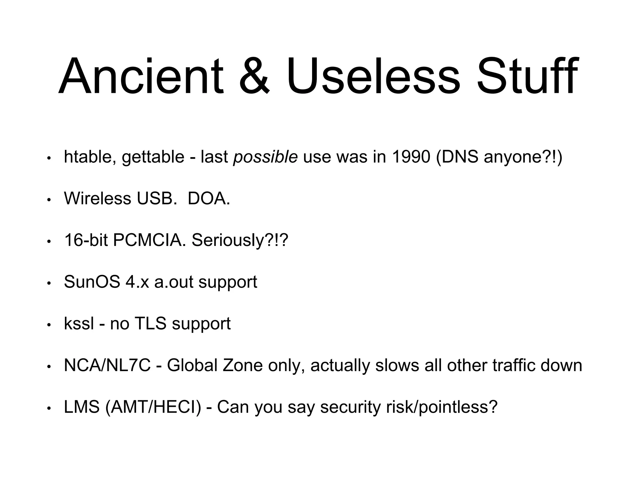 Ancient & Useless Stuff 
• htable, gettable - last possible use was in 1990 (DNS anyone?!) 
• Wireless USB. DOA. 
• 16-bit PCMCIA. Seriously?!? 
• SunOS 4.x a.out support 
• kssl - no TLS support 
• NCA/NL7C - Global Zone only, actually slows all other traffic down 
• LMS (AMT/HECI) - Can you say security risk/pointless? 
 