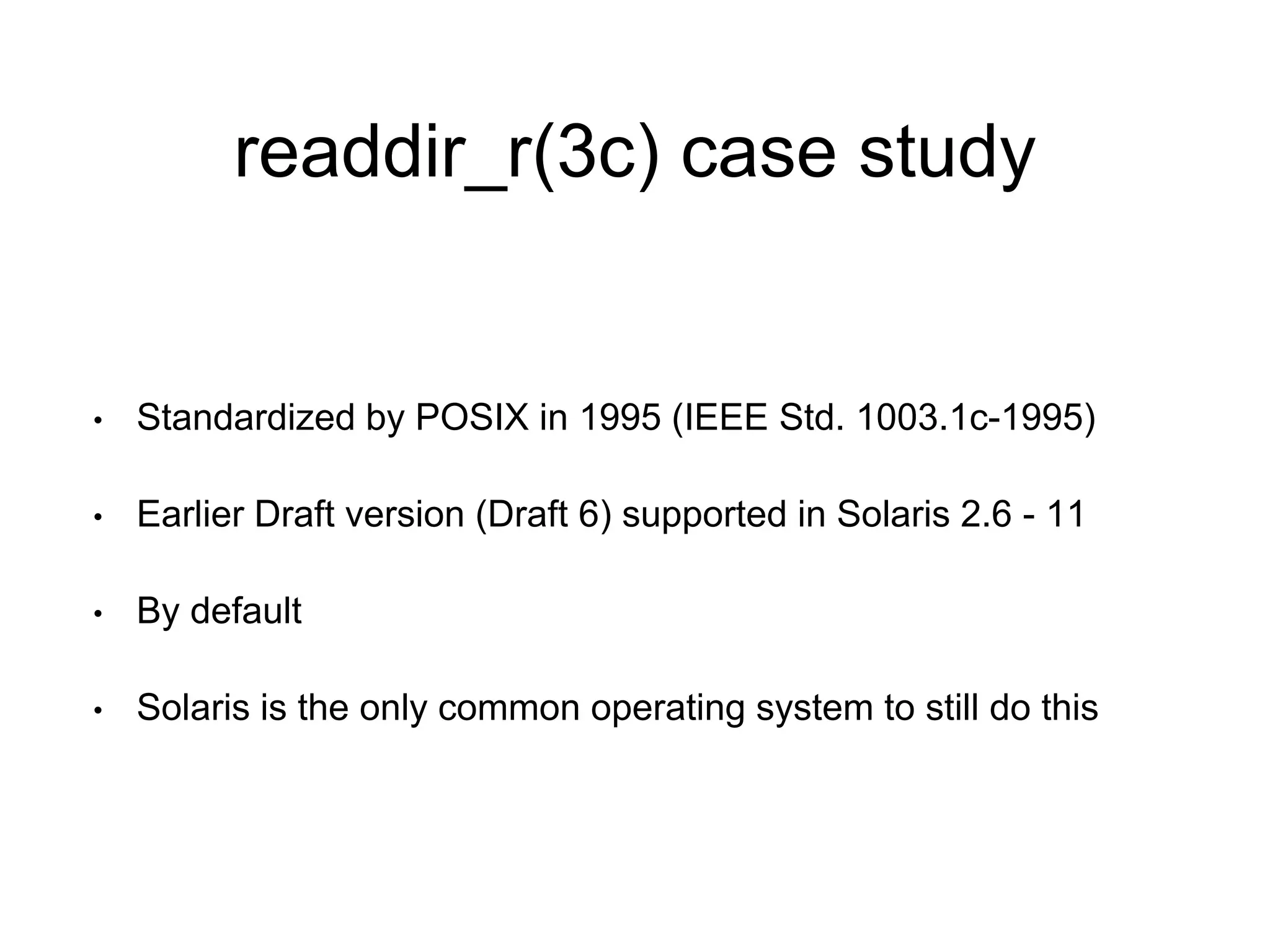 readdir_r(3c) case study 
• Standardized by POSIX in 1995 (IEEE Std. 1003.1c-1995) 
• Earlier Draft version (Draft 6) supported in Solaris 2.6 - 11 
• By default 
• Solaris is the only common operating system to still do this 
 