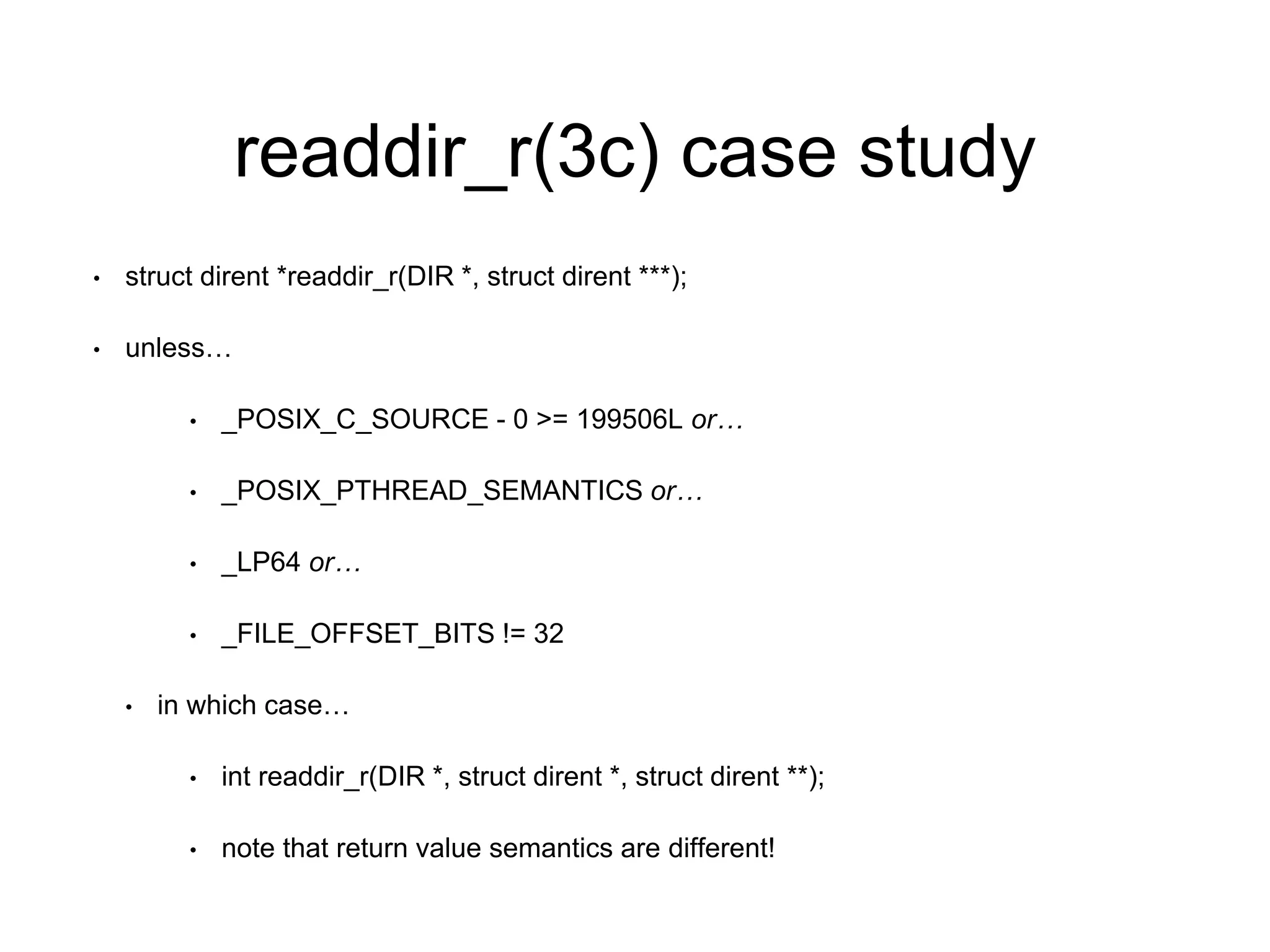 readdir_r(3c) case study 
• struct dirent *readdir_r(DIR *, struct dirent ***); 
• unless… 
• _POSIX_C_SOURCE - 0 >= 199506L or… 
• _POSIX_PTHREAD_SEMANTICS or… 
• _LP64 or… 
• _FILE_OFFSET_BITS != 32 
• in which case… 
• int readdir_r(DIR *, struct dirent *, struct dirent **); 
• note that return value semantics are different! 
 