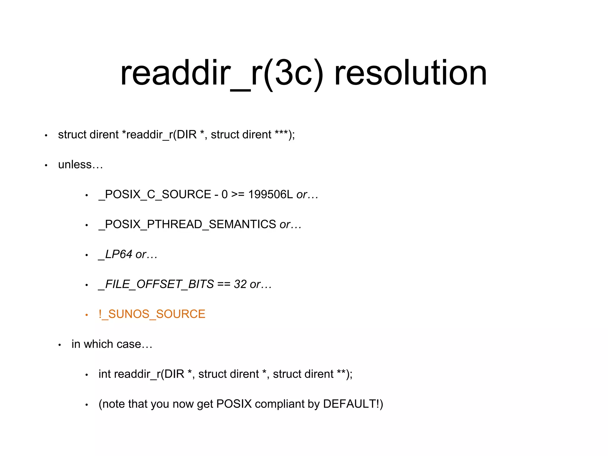 readdir_r(3c) resolution 
• struct dirent *readdir_r(DIR *, struct dirent ***); 
• unless… 
• _POSIX_C_SOURCE - 0 >= 199506L or… 
• _POSIX_PTHREAD_SEMANTICS or… 
• _LP64 or… 
• _FILE_OFFSET_BITS == 32 or… 
• !_SUNOS_SOURCE 
• in which case… 
• int readdir_r(DIR *, struct dirent *, struct dirent **); 
• (note that you now get POSIX compliant by DEFAULT!) 
 