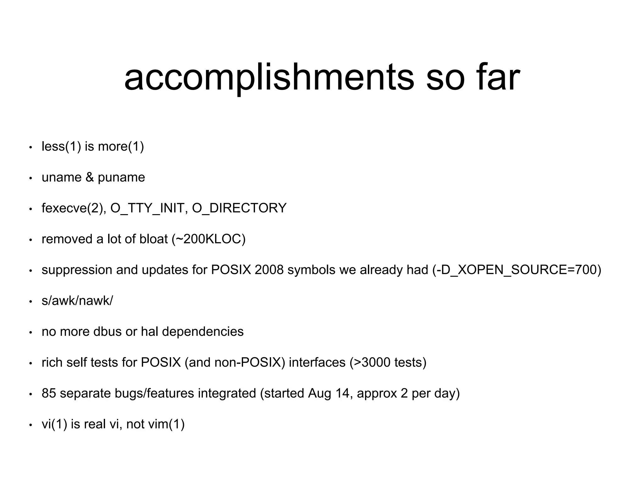 accomplishments so far 
• less(1) is more(1) 
• uname & puname 
• fexecve(2), O_TTY_INIT, O_DIRECTORY 
• removed a lot of bloat (~200KLOC) 
• suppression and updates for POSIX 2008 symbols we already had (-D_XOPEN_SOURCE=700) 
• s/awk/nawk/ 
• no more dbus or hal dependencies 
• rich self tests for POSIX (and non-POSIX) interfaces (>3000 tests) 
• 85 separate bugs/features integrated (started Aug 14, approx 2 per day) 
• vi(1) is real vi, not vim(1) 
 