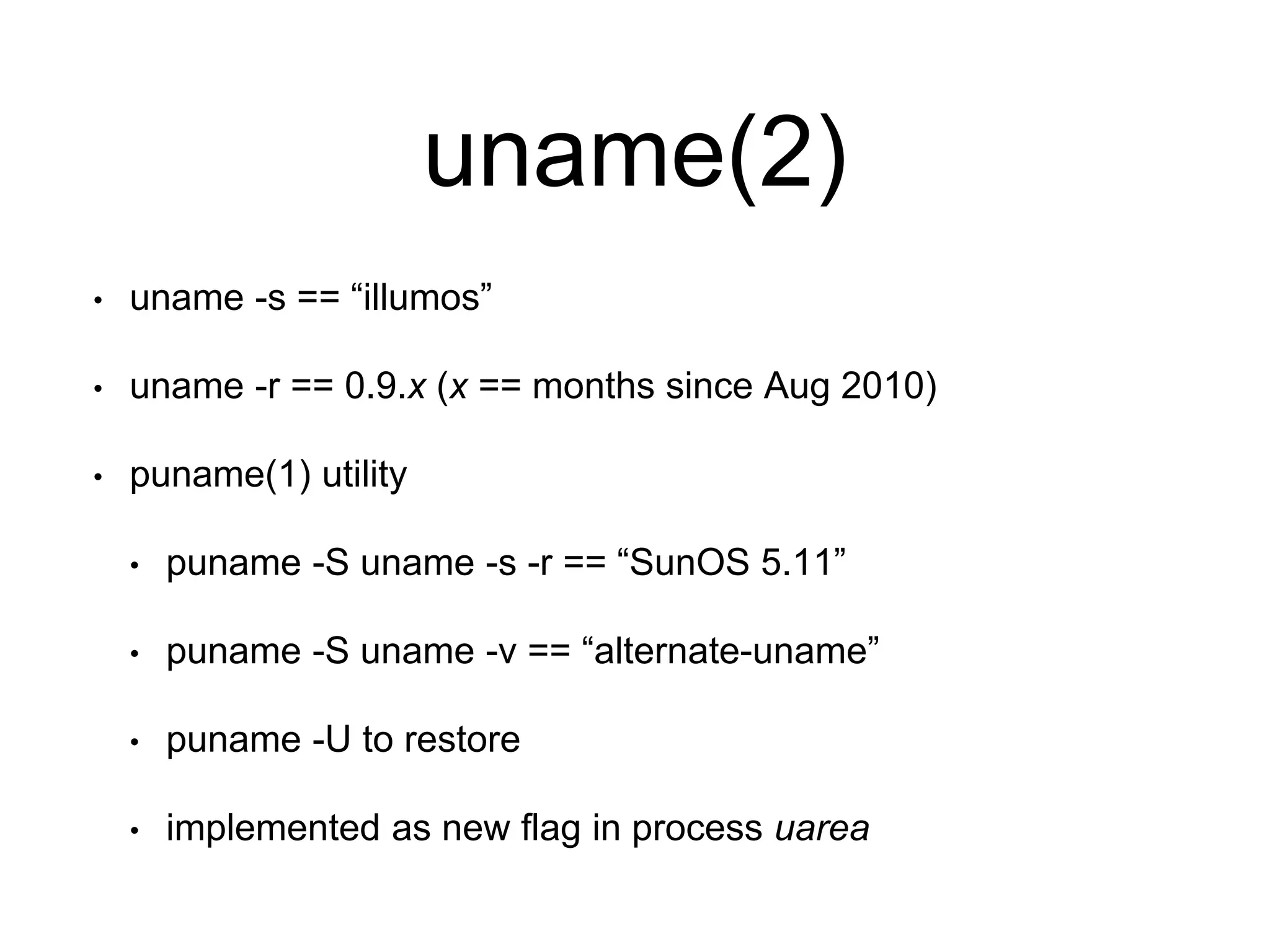 uname(2) 
• uname -s == “illumos” 
• uname -r == 0.9.x (x == months since Aug 2010) 
• puname(1) utility 
• puname -S uname -s -r == “SunOS 5.11” 
• puname -S uname -v == “alternate-uname” 
• puname -U to restore 
• implemented as new flag in process uarea 
 
