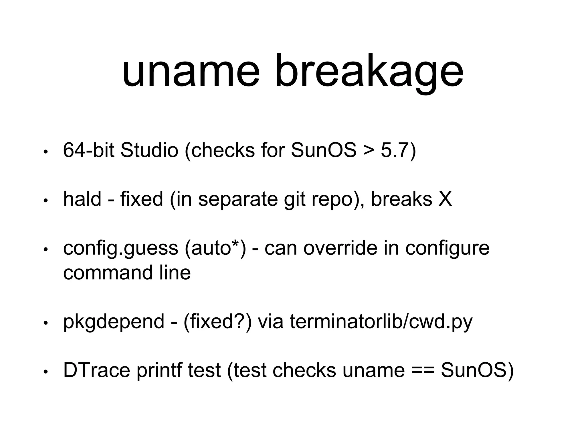 uname breakage 
• 64-bit Studio (checks for SunOS > 5.7) 
• hald - fixed (in separate git repo), breaks X 
• config.guess (auto*) - can override in configure 
command line 
• pkgdepend - (fixed?) via terminatorlib/cwd.py 
• DTrace printf test (test checks uname == SunOS) 
 
