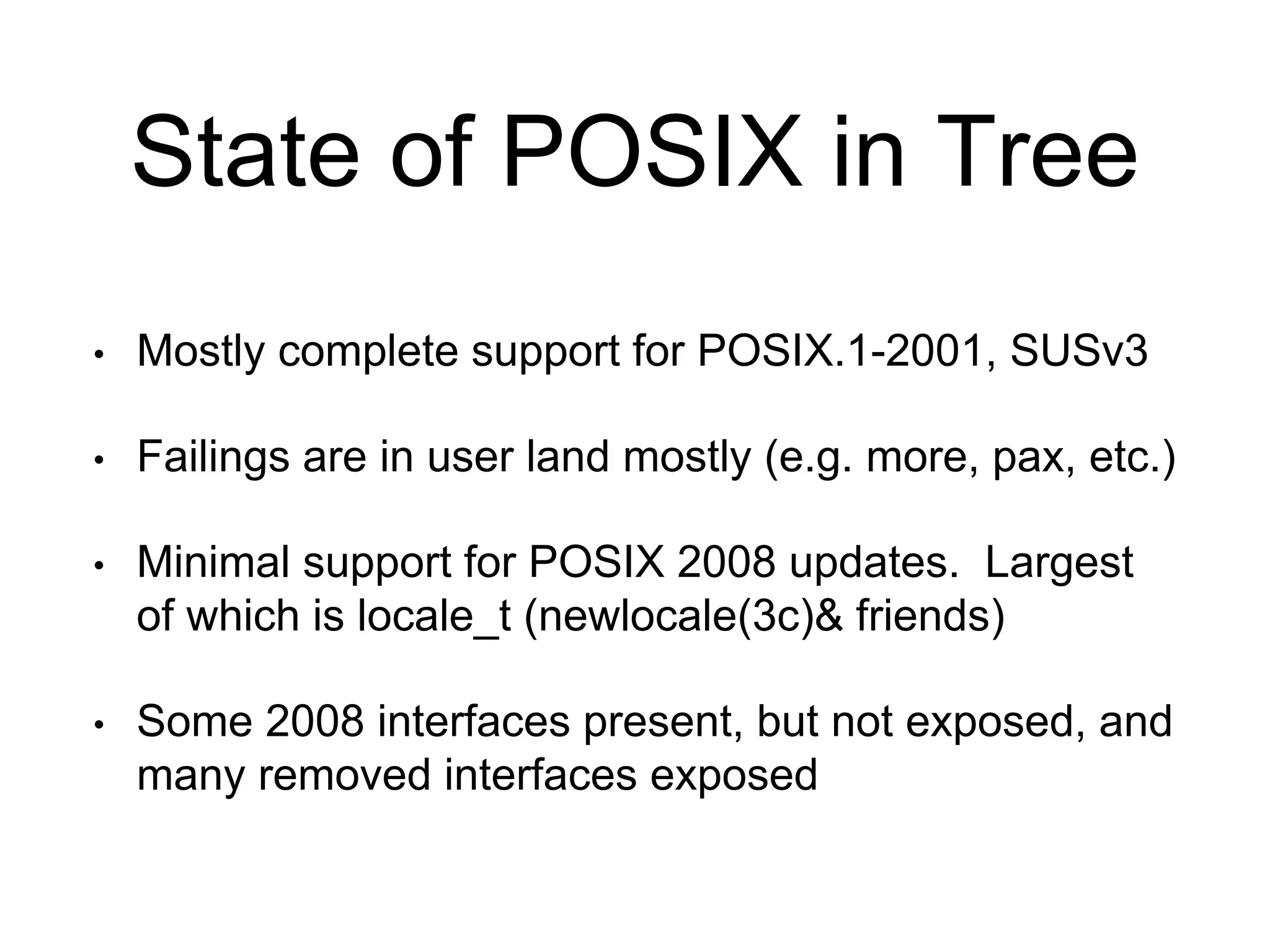 State of POSIX in Tree 
• Mostly complete support for POSIX.1-2001, SUSv3 
• Failings are in user land mostly (e.g. more, pax, etc.) 
• Minimal support for POSIX 2008 updates. Largest 
of which is locale_t (newlocale(3c)& friends) 
• Some 2008 interfaces present, but not exposed, and 
many removed interfaces exposed 
 