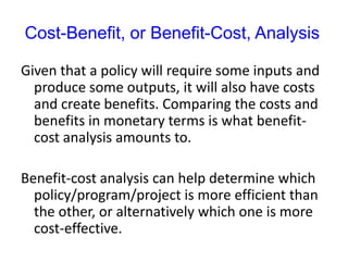 Cost-Benefit, or Benefit-Cost, Analysis
Given that a policy will require some inputs and
produce some outputs, it will also have costs
and create benefits. Comparing the costs and
benefits in monetary terms is what benefit-
cost analysis amounts to.
Benefit-cost analysis can help determine which
policy/program/project is more efficient than
the other, or alternatively which one is more
cost-effective.
 