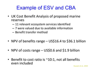 Example of ESV and CBA
• UK Cost Benefit Analysis of proposed marine
reserves
– 11 relevant ecosystem services identified
– 7 were valued due to available information
– Benefit transfer method
• NPV of benefits range – US$16.4 to $36.1 billion
• NPV of costs range – US$0.6 and $1.9 billion
• Benefit to cost ratio is ~10:1, not all benefits
even included
Hussain et al., 2010
 