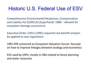 Historic U.S. Federal Use of ESV
Comprehensive Environmental Responses, Compensation
and Liability Act (CERCLA) (Superfund): 1980 – allowed for
ecosystem damage assessment.
Executive Order 12911 (1981) required cost benefit analysis
be applied to new regulations
1991 EPA convened an Ecosystem Valuation Forum- focused
on how to improve linkages between ecology and economics
ESV used by USFS, mostly in CBA related to forest planning
and water resources
 