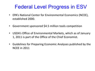 Federal Level Progress in ESV
• EPA’s National Center for Environmental Economics (NCEE),
established 2000.
• Government sponsored $4.5 million tools competition
• USDA’s Office of Environmental Markets, which as of January
1, 2011 is part of the Office of the Chief Economist.
• Guidelines for Preparing Economic Analyses published by the
NCEE in 2011
 