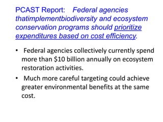 PCAST Report: Federal agencies
thatimplementbiodiversity and ecosystem
conservation programs should prioritize
expenditures based on cost efficiency.
• Federal agencies collectively currently spend
more than $10 billion annually on ecosystem
restoration activities.
• Much more careful targeting could achieve
greater environmental benefits at the same
cost.
 