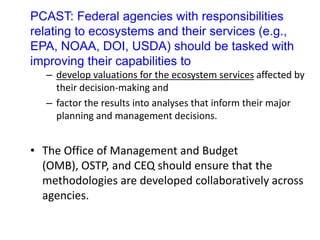 PCAST: Federal agencies with responsibilities
relating to ecosystems and their services (e.g.,
EPA, NOAA, DOI, USDA) should be tasked with
improving their capabilities to
– develop valuations for the ecosystem services affected by
their decision-making and
– factor the results into analyses that inform their major
planning and management decisions.
• The Office of Management and Budget
(OMB), OSTP, and CEQ should ensure that the
methodologies are developed collaboratively across
agencies.
 
