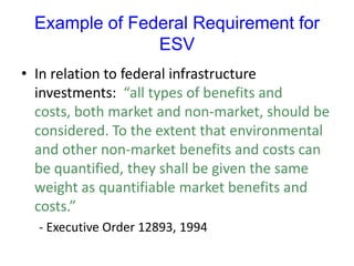 Example of Federal Requirement for
ESV
• In relation to federal infrastructure
investments: “all types of benefits and
costs, both market and non-market, should be
considered. To the extent that environmental
and other non-market benefits and costs can
be quantified, they shall be given the same
weight as quantifiable market benefits and
costs.”
- Executive Order 12893, 1994
 