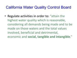 California Water Quality Control Board
• Regulate activities in order to: “attain the
highest water quality which is reasonable,
considering all demands being made and to be
made on those waters and the total values
involved, beneficial and detrimental,
economic and social, tangible and intangible.”
 