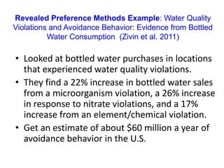 Revealed Preference Methods Example: Water Quality
Violations and Avoidance Behavior: Evidence from Bottled
Water Consumption (Zivin et al. 2011)
• Looked at bottled water purchases in locations
that experienced water quality violations.
• They find a 22% increase in bottled water sales
from a microorganism violation, a 26% increase
in response to nitrate violations, and a 17%
increase from an element/chemical violation.
• Get an estimate of about $60 million a year of
avoidance behavior in the U.S.
 