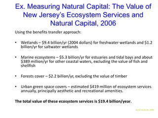 Ex. Measuring Natural Capital: The Value of
New Jersey’s Ecosystem Services and
Natural Capital, 2006
Using the benefits transfer approach:
• Wetlands – $9.4 billion/yr (2004 dollars) for freshwater wetlands and $1.2
billion/yr for saltwater wetlands
• Marine ecosystems – $5.3 billion/yr for estuaries and tidal bays and about
$389 million/yr for other coastal waters, excluding the value of fish and
shellfish
• Forests cover – $2.2 billion/yr, excluding the value of timber
• Urban green space covers – estimated $419 million of ecosystem services
annually, principally aesthetic and recreational amenities.
The total value of these ecosystem services is $19.4 billion/year.
Gund Institute, 2006
 