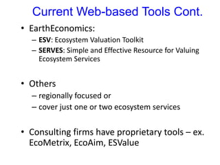 Current Web-based Tools Cont.
• EarthEconomics:
– ESV: Ecosystem Valuation Toolkit
– SERVES: Simple and Effective Resource for Valuing
Ecosystem Services
• Others
– regionally focused or
– cover just one or two ecosystem services
• Consulting firms have proprietary tools – ex.
EcoMetrix, EcoAim, ESValue
 