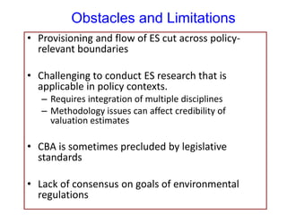 Obstacles and Limitations
• Provisioning and flow of ES cut across policy-
relevant boundaries
• Challenging to conduct ES research that is
applicable in policy contexts.
– Requires integration of multiple disciplines
– Methodology issues can affect credibility of
valuation estimates
• CBA is sometimes precluded by legislative
standards
• Lack of consensus on goals of environmental
regulations
 