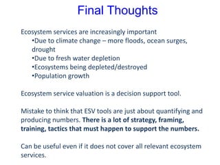 Final Thoughts
Ecosystem services are increasingly important
•Due to climate change – more floods, ocean surges,
drought
•Due to fresh water depletion
•Ecosystems being depleted/destroyed
•Population growth
Ecosystem service valuation is a decision support tool.
Mistake to think that ESV tools are just about quantifying and
producing numbers. There is a lot of strategy, framing,
training, tactics that must happen to support the numbers.
Can be useful even if it does not cover all relevant ecosystem
services.
 