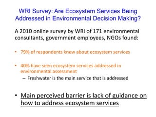 WRI Survey: Are Ecosystem Services Being
Addressed in Environmental Decision Making?
A 2010 online survey by WRI of 171 environmental
consultants, government employees, NGOs found:
• 79% of respondents knew about ecosystem services
• 40% have seen ecosystem services addressed in
environmental assessment
– Freshwater is the main service that is addressed
• Main perceived barrier is lack of guidance on
how to address ecosystem services
 