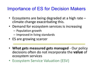 Importance of ES for Decision Makers
• Ecosystems are being degraded at a high rate –
climate change exacerbating this.
• Demand for ecosystem services is increasing
– Population growth
– Improved in living standards
• ES are growing scarcer
• What gets measured gets managed - Our policy
decisions often do not incorporate the value of
ecosystem services
• Ecosystem Service Valuation (ESV)
 