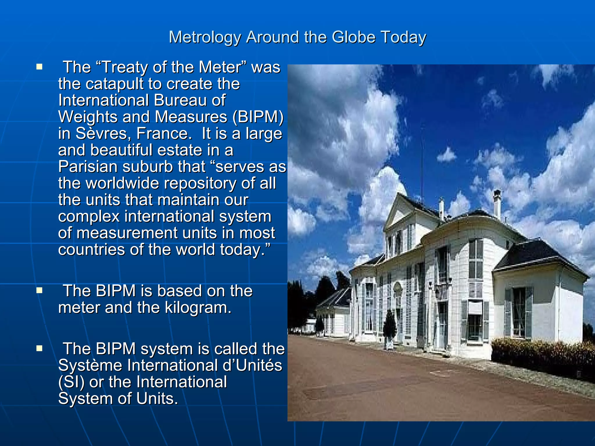 Metrology Around the Globe Today The “Treaty of the Meter” was the catapult to create the International Bureau of Weights and Measures (BIPM) in S èvres, France.  It is a large and beautiful estate in a Parisian suburb that “serves as the worldwide repository of all the units that maintain our complex international system of measurement units in most countries of the world today.” The BIPM is based on the meter and the kilogram. The BIPM system is called the Système International d’Unités (SI) or the International System of Units. 