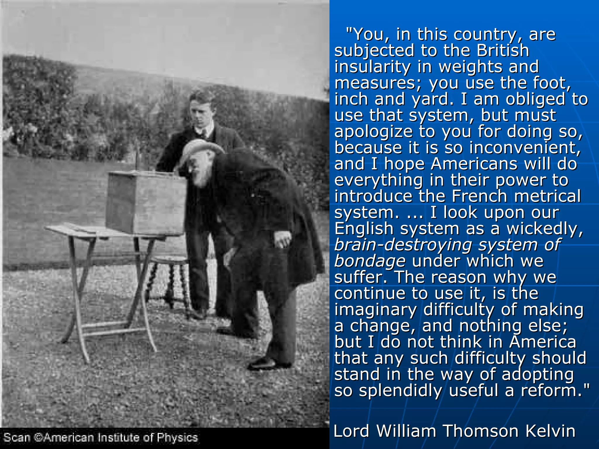 "You, in this country, are subjected to the British insularity in weights and measures; you use the foot, inch and yard. I am obliged to use that system, but must apologize to you for doing so, because it is so inconvenient, and I hope Americans will do everything in their power to introduce the French metrical system. ... I look upon our English system as a wickedly,  brain-destroying system of bondage  under which we suffer. The reason why we continue to use it, is the imaginary difficulty of making a change, and nothing else; but I do not think in America that any such difficulty should stand in the way of adopting so splendidly useful a reform."  Lord William Thomson Kelvin                                                   