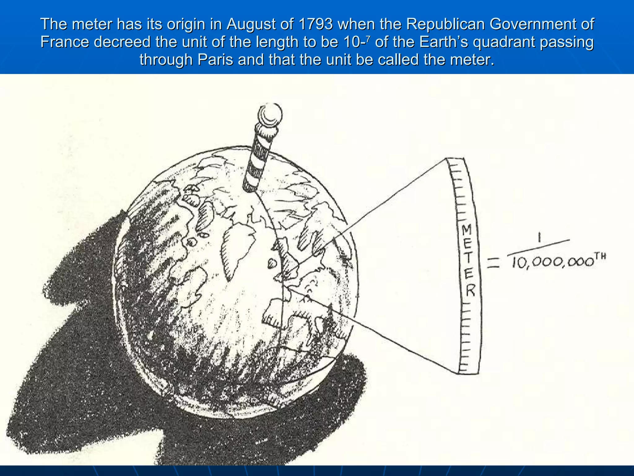 The meter has its origin in August of 1793 when the Republican Government of France decreed the unit of the length to be 10- 7  of the Earth’s quadrant passing through Paris and that the unit be called the meter. 